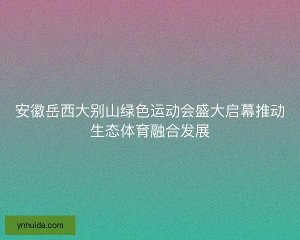安徽岳西大别山绿色运动会盛大启幕推动生态体育融合发展 安徽岳西大别山绿色运动会盛大启幕推动生态体育融合发展