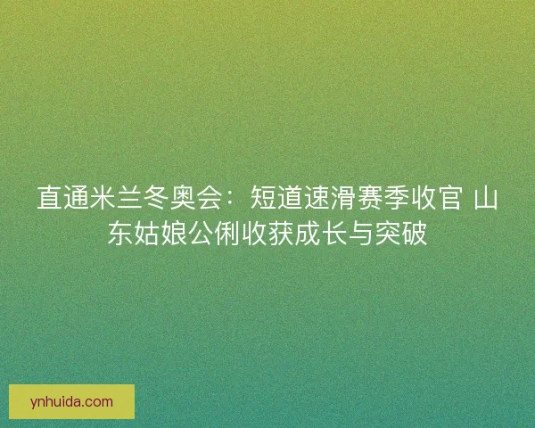 直通米兰冬奥会:短道速滑赛季收官 山东姑娘公俐收获成长与突破 直通米兰冬奥会:短道速滑赛季收官 山东姑娘公俐收获成长与突破