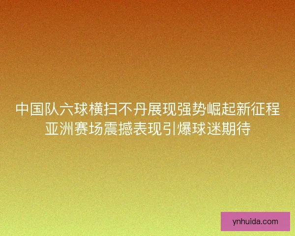中国队六球横扫不丹展现强势崛起新征程亚洲赛场震撼表现引爆球迷期待