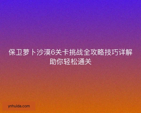 保卫萝卜沙漠6关卡挑战全攻略技巧详解助你轻松通关 保卫萝卜沙漠6关卡挑战全攻略技巧详解助你轻松通关