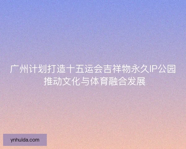 广州计划打造十五运会吉祥物永久IP公园 推动文化与体育融合发展 广州计划打造十五运会吉祥物永久IP公园 推动文化与体育融合发展